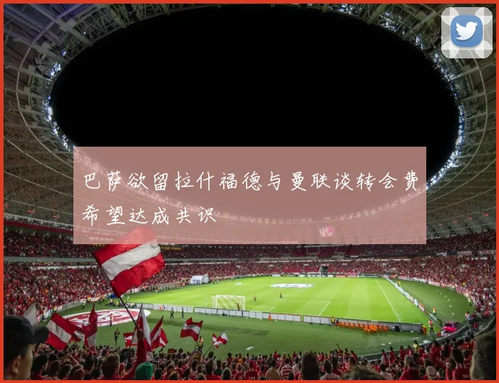 巴萨欲留拉什福德与曼联谈转会费希望达成共识