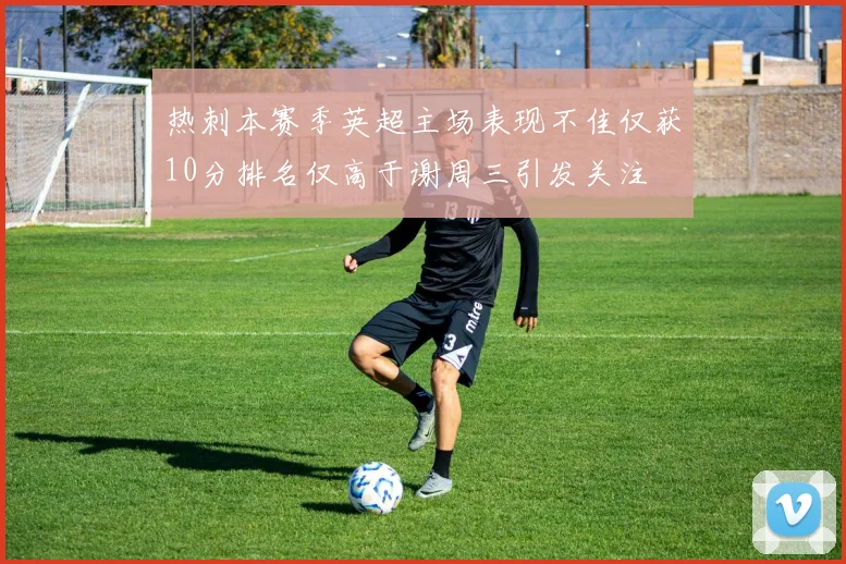 热刺本赛季英超主场表现不佳仅获10分排名仅高于谢周三引发关注