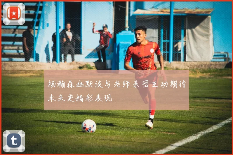 杨瀚森幽默谈与老师亲密互动期待未来更精彩表现