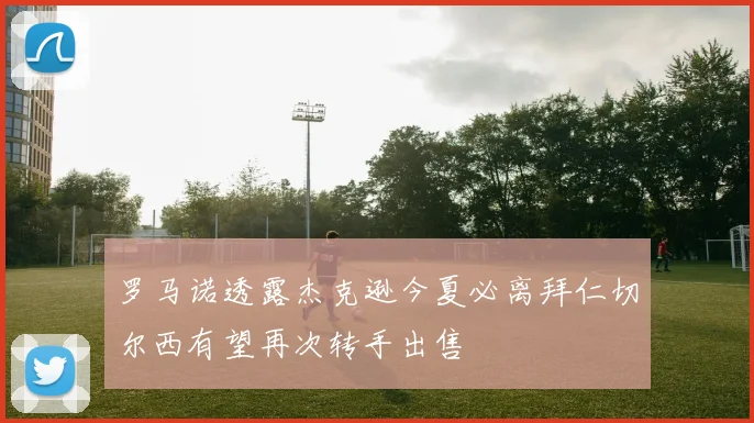 罗马诺透露杰克逊今夏必离拜仁切尔西有望再次转手出售