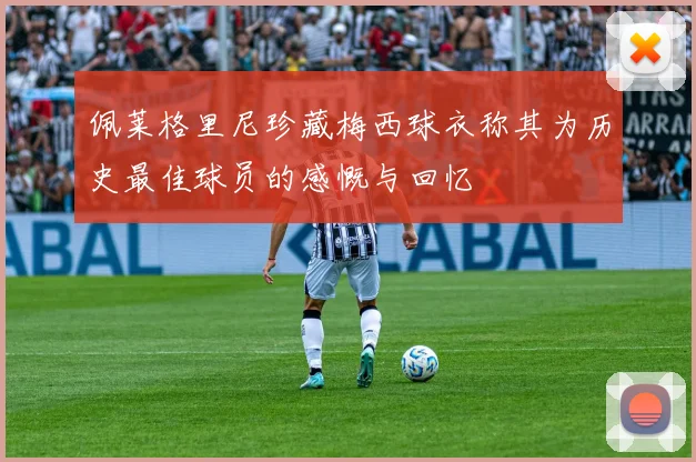 佩莱格里尼珍藏梅西球衣称其为历史最佳球员的感慨与回忆