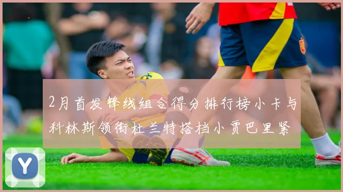 2月首发锋线组合得分排行榜小卡与科林斯领衔杜兰特搭档小贾巴里紧随其后