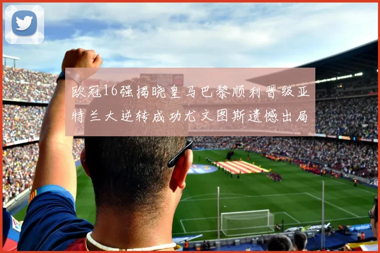 欧冠16强揭晓皇马巴黎顺利晋级亚特兰大逆转成功尤文图斯遗憾出局