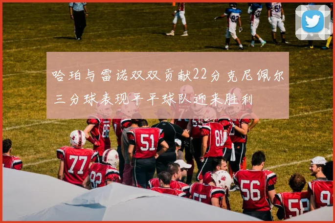 哈珀与雷诺双双贡献22分克尼佩尔三分球表现平平球队迎来胜利